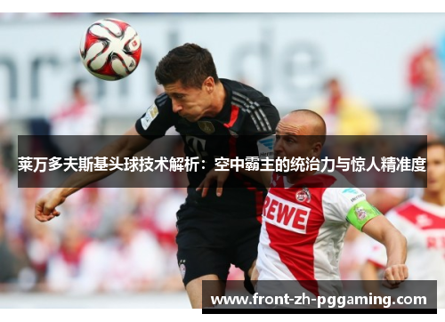 莱万多夫斯基头球技术解析:空中霸主的统治力与惊人精准度 莱万多夫斯基头球技术解析:空中霸主的统治力与惊人精准度