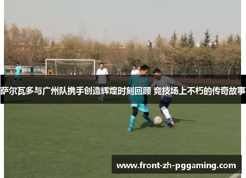 萨尔瓦多与广州队携手创造辉煌时刻回顾 竞技场上不朽的传奇故事