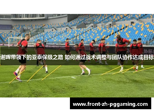 谢晖带领下的亚泰保级之路 如何通过战术调整与团队协作达成目标 谢晖带领下的亚泰保级之路 如何通过战术调整与团队协作达成目标