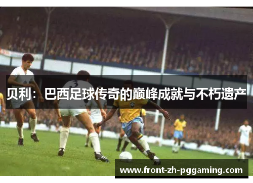 贝利:巴西足球传奇的巅峰成就与不朽遗产 贝利:巴西足球传奇的巅峰成就与不朽遗产