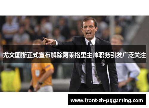 尤文图斯正式宣布解除阿莱格里主帅职务引发广泛关注